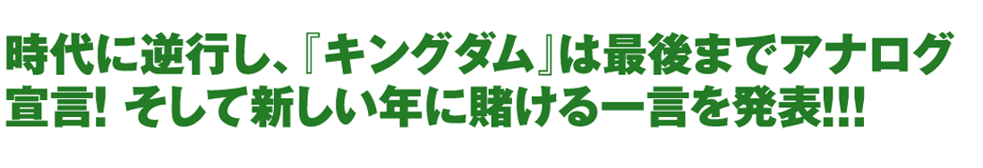 時代に逆行し､『キングダム』は最後までアナログ宣言!そして新しい年に賭ける一言を発表!!!